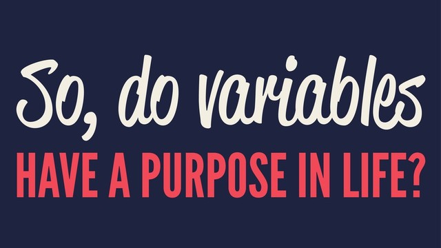 So, do variables
HAVE A PURPOSE IN LIFE?
