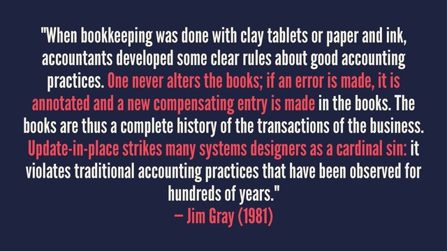 "When bookkeeping was done with clay tablets or paper and ink,
accountants developed some clear rules about good accounting
practices. One never alters the books; if an error is made, it is
annotated and a new compensating entry is made in the books. The
books are thus a complete history of the transactions of the business.
Update-in-place strikes many systems designers as a cardinal sin: it
violates traditional accounting practices that have been observed for
hundreds of years."
— Jim Gray (1981)
