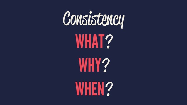 Consistency
WHAT?
WHY?
WHEN?
