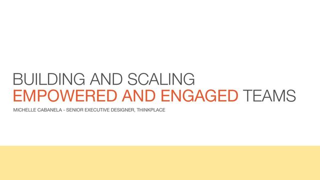 BUILDING AND SCALING
EMPOWERED AND ENGAGED TEAMS
MICHELLE CABANELA - SENIOR EXECUTIVE DESIGNER, THINKPLACE
