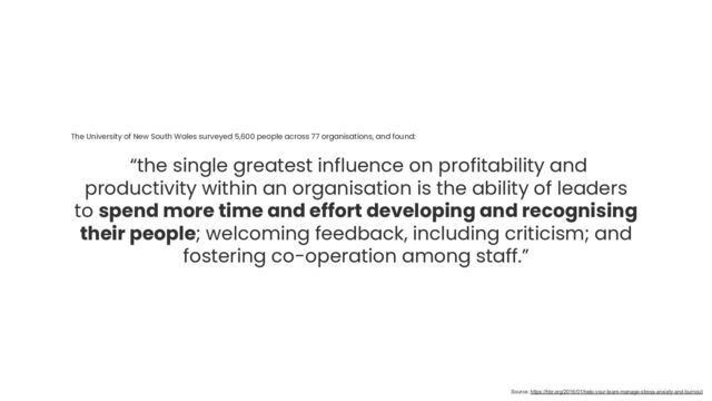 The University of New South Wales surveyed 5,600 people across 77 organisations, and found:
“the single greatest influence on profitability and
productivity within an organisation is the ability of leaders
to spend more time and effort developing and recognising
their people; welcoming feedback, including criticism; and
fostering co-operation among staff.”
Source: https://hbr.org/2016/01/help-your-team-manage-stress-anxiety-and-burnout
