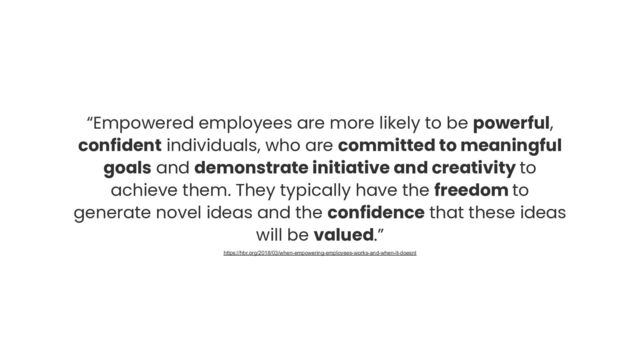 “Empowered employees are more likely to be powerful,
confident individuals, who are committed to meaningful
goals and demonstrate initiative and creativity to
achieve them. They typically have the freedom to
generate novel ideas and the confidence that these ideas
will be valued.”
https://hbr.org/2018/03/when-empowering-employees-works-and-when-it-doesnt
