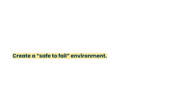 Create a “safe to fail” environment.
