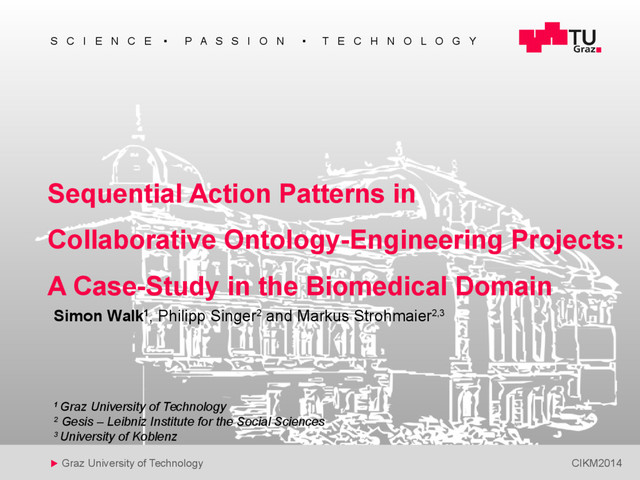 1
 Graz University of Technology CIKM2014
S C I E N C E 
P A S S I O N 
T E C H N O L O G Y
 Graz University of Technology CIKM2014
Sequential Action Patterns in
Collaborative Ontology-Engineering Projects:
A Case-Study in the Biomedical Domain
Simon Walk1, Philipp Singer2 and Markus Strohmaier2,3
1 Graz University of Technology
2 Gesis – Leibniz Institute for the Social Sciences
3 University of Koblenz

