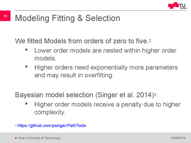 16
 Graz University of Technology CIKM2014
16 Modeling Fitting & Selection
We fitted Models from orders of zero to five.2
 Lower order models are nested within higher order
models.
 Higher orders need exponentially more parameters
and may result in overfitting.
Bayesian model selection (Singer et al. 2014)2
 Higher order models receive a penalty due to higher
complexity.
2 https://github.com/psinger/PathTools
