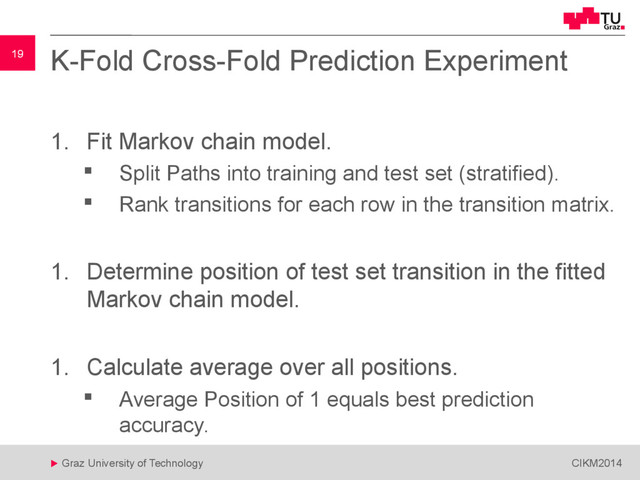 19
 Graz University of Technology CIKM2014
19 K-Fold Cross-Fold Prediction Experiment
1. Fit Markov chain model.
 Split Paths into training and test set (stratified).
 Rank transitions for each row in the transition matrix.
1. Determine position of test set transition in the fitted
Markov chain model.
1. Calculate average over all positions.
 Average Position of 1 equals best prediction
accuracy.
