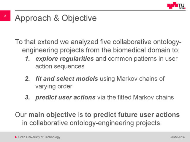 3
 Graz University of Technology CIKM2014
3 Approach & Objective
To that extend we analyzed five collaborative ontology-
engineering projects from the biomedical domain to:
1. explore regularities and common patterns in user
action sequences
2. fit and select models using Markov chains of
varying order
3. predict user actions via the fitted Markov chains
Our main objective is to predict future user actions
in collaborative ontology-engineering projects.
