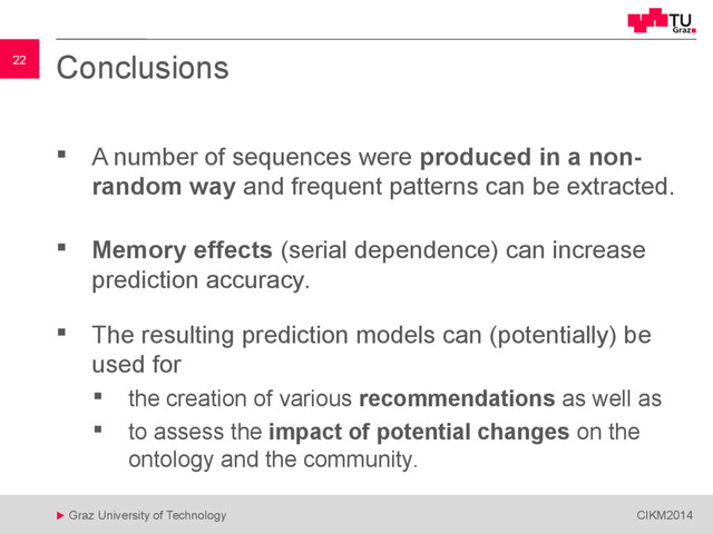 22
 Graz University of Technology CIKM2014
22 Conclusions
 A number of sequences were produced in a non-
random way and frequent patterns can be extracted.
 Memory effects (serial dependence) can increase
prediction accuracy.
 The resulting prediction models can (potentially) be
used for
 the creation of various recommendations as well as
 to assess the impact of potential changes on the
ontology and the community.
