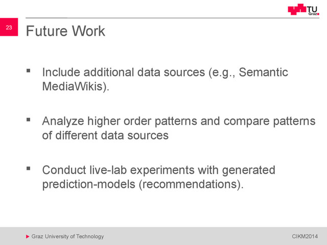 23
 Graz University of Technology CIKM2014
23 Future Work
 Include additional data sources (e.g., Semantic
MediaWikis).
 Analyze higher order patterns and compare patterns
of different data sources
 Conduct live-lab experiments with generated
prediction-models (recommendations).
