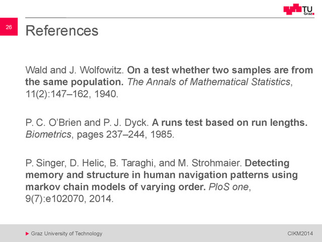 26
 Graz University of Technology CIKM2014
26 References
Wald and J. Wolfowitz. On a test whether two samples are from
the same population. The Annals of Mathematical Statistics,
11(2):147–162, 1940.
P. C. O’Brien and P. J. Dyck. A runs test based on run lengths.
Biometrics, pages 237–244, 1985.
P. Singer, D. Helic, B. Taraghi, and M. Strohmaier. Detecting
memory and structure in human navigation patterns using
markov chain models of varying order. PloS one,
9(7):e102070, 2014.
