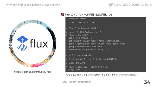 CNDT 2020 | @makocchi
Why not ﬁnd your favorite GitOps tools? #CNDT2020 #CNDT2020_A
34
https://github.com/ﬂuxcd/ﬂux
Flux のインストール手順 (公式手順より)
# namespace Λ࡞੒
$ kubectl create ns flux
# flux ͷ deployment Λ࡞੒
$ export GHUSER="makocchi-git"
$ fluxctl install \
--git-user=${GHUSER} \
--git-email=${GHUSER}@users.noreply.github.com \
--git-url=git@github.com:${GHUSER}/flux-get-started \
--git-path=namespaces,workloads \
--namespace=flux | kubectl apply -f -
# public key Λੜ੒͢Δ
# ͜ΕΛ github ͷ repo ͷ deploykey ʹొ࿥͢Δ
# write ݖݶ͕ඞཁ
$ fluxctl identity --k8s-fwd-ns flux
ssh-rsa AAAA.....
※ もちろん Helm による install もサポートされています (https://charts.ﬂuxcd.io)
