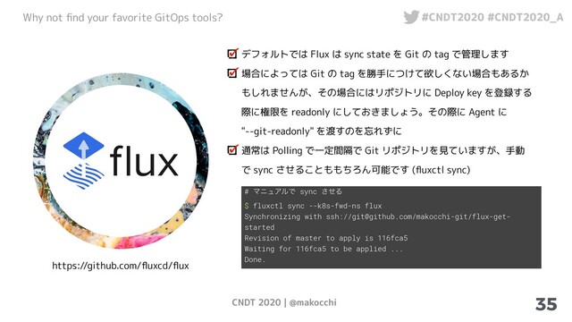 CNDT 2020 | @makocchi
Why not ﬁnd your favorite GitOps tools? #CNDT2020 #CNDT2020_A
35
https://github.com/ﬂuxcd/ﬂux
デフォルトでは Flux は sync state を Git の tag で管理します
場合によっては Git の tag を勝手につけて欲しくない場合もあるか
もしれませんが、その場合にはリポジトリに Deploy key を登録する
際に権限を readonly にしておきましょう。その際に Agent に
"--git-readonly" を渡すのを忘れずに
通常は Polling で一定間隔で Git リポジトリを見ていますが、手動
で sync させることももちろん可能です (ﬂuxctl sync)
# ϚχϡΞϧͰ sync ͤ͞Δ
$ fluxctl sync --k8s-fwd-ns flux
Synchronizing with ssh://git@github.com/makocchi-git/flux-get-
started
Revision of master to apply is 116fca5
Waiting for 116fca5 to be applied ...
Done.
