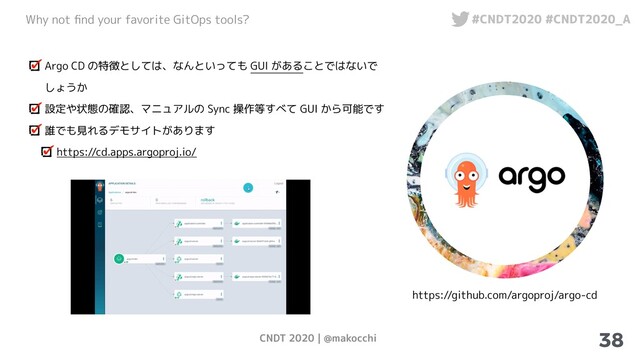 CNDT 2020 | @makocchi
Why not ﬁnd your favorite GitOps tools? #CNDT2020 #CNDT2020_A
38
Argo CD の特徴としては、なんといっても GUI があることではないで
しょうか
設定や状態の確認、マニュアルの Sync 操作等すべて GUI から可能です
誰でも見れるデモサイトがあります
https://cd.apps.argoproj.io/
https://github.com/argoproj/argo-cd
