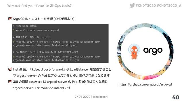 CNDT 2020 | @makocchi
Why not ﬁnd your favorite GitOps tools? #CNDT2020 #CNDT2020_A
40
Argo CD のインストール手順 (公式手順より)
# namespace Λ࡞੒
$ kubectl create namespace argocd
# ֤छίϯϙʔωϯτͷ install
$ kubectl apply -n argocd -f https://raw.githubusercontent.com/
argoproj/argo-cd/stable/manifests/install.yaml
# ha ߏ੒Ͱ install ͢Δ manifest ΋༻ҙ͞Ε͍ͯ·͢
$ kubectl apply -n argocd -f https://raw.githubusercontent.com/
argoproj/argo-cd/stable/manifests/ha/install.yaml
Install 後、「kubectl port-forward」や LoadBalancer を定義すること
で argocd-server の Pod にアクセスすると GUI 操作が可能になります
GUI の初期 password は argocd-server の Pod 名 (例えばこんな感じ
argocd-server-77875446bc-mtl2v) です
https://github.com/argoproj/argo-cd
