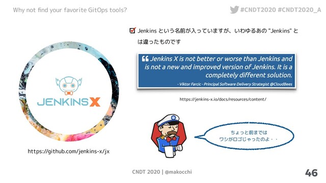 CNDT 2020 | @makocchi
Why not ﬁnd your favorite GitOps tools? #CNDT2020 #CNDT2020_A
46
https://github.com/jenkins-x/jx
Jenkins という名前が入っていますが、いわゆるあの "Jenkins" と
は違ったものです
https://jenkins-x.io/docs/resources/content/
ちょっと前までは
ワシがロゴじゃったのよ・・
