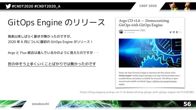 CNDT 2020
@makocchi
#CNDT2020 #CNDT2020_A
56
GitOps Engine のリリース
発表以来しばらく動きが無かったのですが、
2020 年 6 月についに最初の GitOps Engine がリリース！
Argo と Flux 統合は進んでいるかのように見えたのですが・・
世の中そう上手くいくことばかりでは無かったのです
https://blog.argoproj.io/argo-cd-v1-6-democratizing-gitops-with-gitops-engine-5a17cfc87d62

