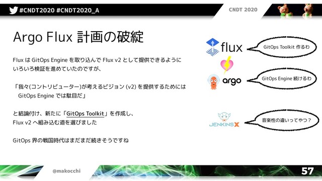 CNDT 2020
@makocchi
#CNDT2020 #CNDT2020_A
57
Argo Flux 計画の破綻
Flux は GitOps Engine を取り込んで Flux v2 として提供できるように
いろいろ検証を進めていたのですが、
「我々(コントリビューター)が考えるビジョン (v2) を提供するためには
　GitOps Engine では駄目だ」
と結論付け、新たに「GitOps Toolkit」を作成し、
Flux v2 へ組み込む道を選びました
GitOps 界の戦国時代はまだまだ続きそうですね
音楽性の違いってやつ？
GitOps Toolkit 作るわ
GitOps Engine 続けるわ
