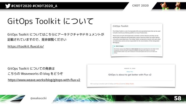 CNDT 2020
@makocchi
#CNDT2020 #CNDT2020_A
58
GitOps Toolkit について
GitOps Toolkit についてはこちらにアーキテクチャやドキュメントが
記載されていますので、是非御覧ください
GitOps Toolkit についての発表は
こちらの Weaveworks の blog をどうぞ
https://toolkit.ﬂuxcd.io/
https://www.weave.works/blog/gitops-with-ﬂux-v2
