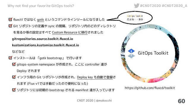 CNDT 2020 | @makocchi
Why not ﬁnd your favorite GitOps tools? #CNDT2020 #CNDT2020_A
60
GitOps Toolkit
https://github.com/ﬂuxcd/toolkit
ﬂuxctl ではなく gotk というコマンドラインツールになりました
Git リポジトリの定義や sync の間隔、リポジトリ内のどのディレクトリ
を見るか等の設定はすべて Custom Resource に移行されました
gitrepositories.source.toolkit.ﬂuxcd.io
kustomizations.kustomize.toolkit.ﬂuxcd.io
などなど
インストールは 「gotk bootstrap」 で行います
gitops-system namespace が作成され、ここに controller 達が
Deploy されます
インフラ用の Git リポジトリが作成され、Deploy key も自動で登録さ
れます (Flux v1では手動だったので便利になった)
リポジトリには初期の bootstrap される manifest 達が入っています
GitOps Toolkit
だよね・・多分
