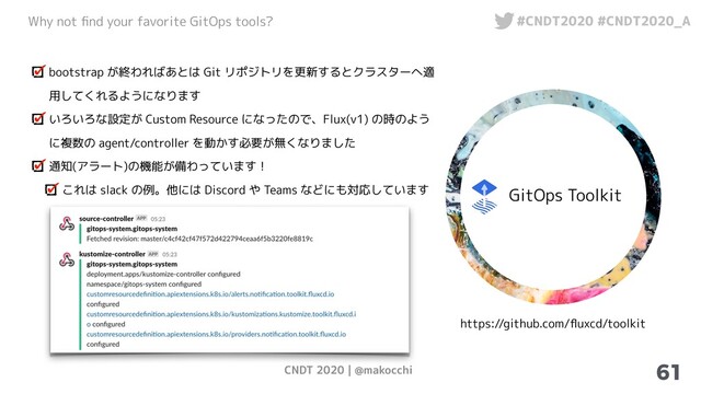CNDT 2020 | @makocchi
Why not ﬁnd your favorite GitOps tools? #CNDT2020 #CNDT2020_A
61
GitOps Toolkit
https://github.com/ﬂuxcd/toolkit
bootstrap が終わればあとは Git リポジトリを更新するとクラスターへ適
用してくれるようになります
いろいろな設定が Custom Resource になったので、Flux(v1) の時のよう
に複数の agent/controller を動かす必要が無くなりました
通知(アラート)の機能が備わっています！
これは slack の例。他には Discord や Teams などにも対応しています

