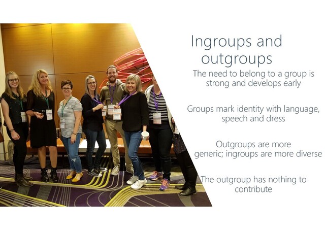 Ingroups and
outgroups
The need to belong to a group is
strong and develops early
Groups mark identity with language,
speech and dress
Outgroups are more
generic; ingroups are more diverse
The outgroup has nothing to
contribute
