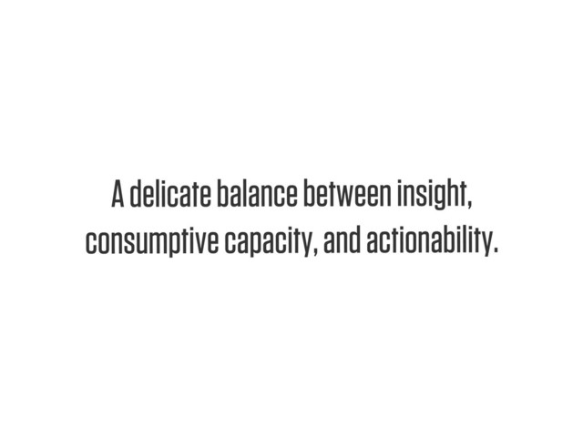 Text
A delicate balance between insight,
consumptive capacity, and actionability.
