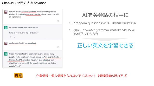 ChatGPTの活⽤⽅法② Advance
1. “random questions”より、英会話を訓練する
1. 更に、”correct grammar mistake”より⽂法
の修正してもらう
AIを英会話の相⼿に
正しい英⽂を学習できる
企業情報・個⼈情報を⼊れないでください︕（情報収集の恐れアリ）
