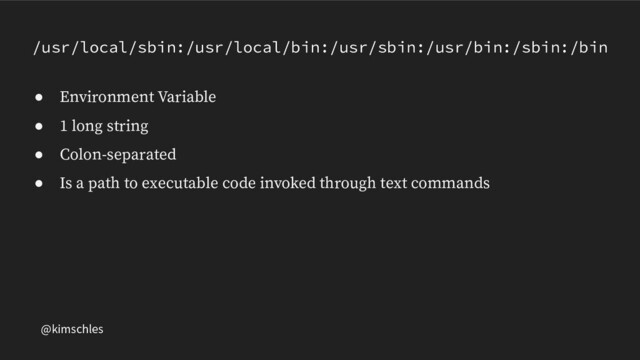 @kimschles
/usr/local/sbin:/usr/local/bin:/usr/sbin:/usr/bin:/sbin:/bin
● Environment Variable
● 1 long string
● Colon-separated
● Is a path to executable code invoked through text commands
