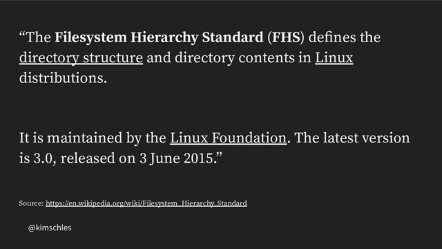 @kimschles
“The Filesystem Hierarchy Standard (FHS) deﬁnes the
directory structure and directory contents in Linux
distributions.
It is maintained by the Linux Foundation. The latest version
is 3.0, released on 3 June 2015.”
Source: https://en.wikipedia.org/wiki/Filesystem_Hierarchy_Standard
