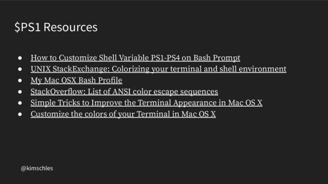 @kimschles
$PS1 Resources
● How to Customize Shell Variable PS1-PS4 on Bash Prompt
● UNIX StackExchange: Colorizing your terminal and shell environment
● My Mac OSX Bash Proﬁle
● StackOverﬂow: List of ANSI color escape sequences
● Simple Tricks to Improve the Terminal Appearance in Mac OS X
● Customize the colors of your Terminal in Mac OS X
