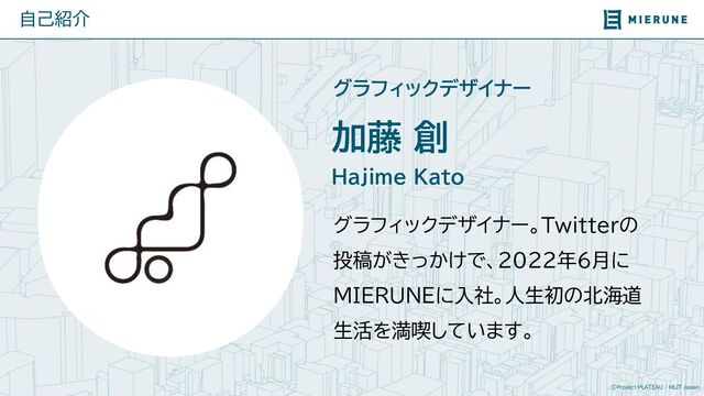 ©Project PLATEAU / MLIT Japan
加藤 創
自己紹介
Hajime Kato
グラフィックデザイナー。Twitterの
投稿がきっかけで、2022年6月に
MIERUNEに入社。人生初の北海道
生活を満喫しています。
グラフィックデザイナー
