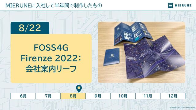 ©Project PLATEAU / MLIT Japan
MIERUNEに入社して半年間で制作したもの
6月 7月 8月 9月 10月 11月 12月
8/22
FOSS4G
Firenze 2022：
会社案内リーフ

