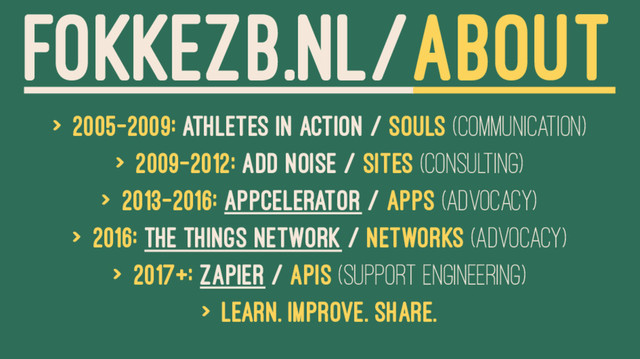 FOKKEZB.NL/ABOUT
> 2005-2009: Athletes in Action / Souls (Communication)
> 2009-2012: Add Noise / Sites (Consulting)
> 2013-2016: Appcelerator / Apps (Advocacy)
> 2016: The Things Network / Networks (Advocacy)
> 2017+: Zapier / APIs (Support Engineering)
> Learn. Improve. Share.
