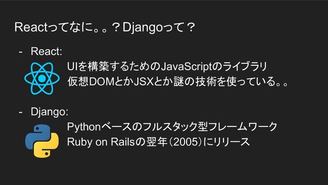 Reactってなに。。？Djangoって？
- React:
UIを構築するためのJavaScriptのライブラリ
仮想DOMとかJSXとか謎の技術を使っている。。
- Django:
Pythonベースのフルスタック型フレームワーク
Ruby on Railsの翌年（2005）にリリース
