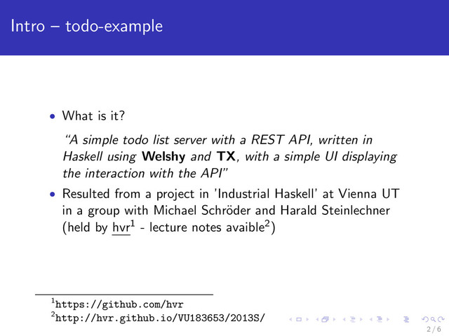 Intro – todo-example
• What is it?
“A simple todo list server with a REST API, written in
Haskell using Welshy and TX, with a simple UI displaying
the interaction with the API”
• Resulted from a project in ’Industrial Haskell’ at Vienna UT
in a group with Michael Schr¨
oder and Harald Steinlechner
(held by hvr1 - lecture notes avaible2)
1https://github.com/hvr
2http://hvr.github.io/VU183653/2013S/
2 / 6
