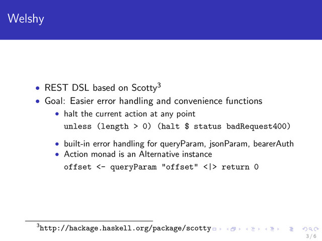 Welshy
• REST DSL based on Scotty3
• Goal: Easier error handling and convenience functions
• halt the current action at any point
unless (length > 0) (halt $ status badRequest400)
• built-in error handling for queryParam, jsonParam, bearerAuth
• Action monad is an Alternative instance
offset <- queryParam "offset" <|> return 0
3http://hackage.haskell.org/package/scotty
3 / 6
