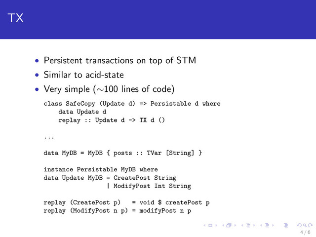 TX
• Persistent transactions on top of STM
• Similar to acid-state
• Very simple (∼100 lines of code)
class SafeCopy (Update d) => Persistable d where
data Update d
replay :: Update d -> TX d ()
...
data MyDB = MyDB { posts :: TVar [String] }
instance Persistable MyDB where
data Update MyDB = CreatePost String
| ModifyPost Int String
replay (CreatePost p) = void $ createPost p
replay (ModifyPost n p) = modifyPost n p
4 / 6
