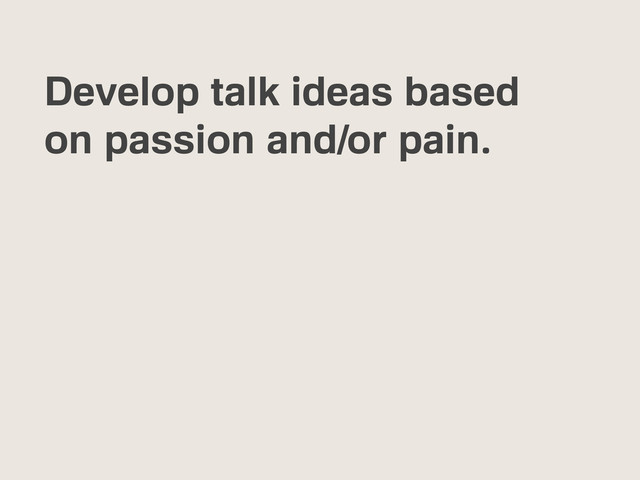 Develop talk ideas based
on passion and/or pain.
