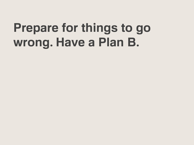 Prepare for things to go
wrong. Have a Plan B.
