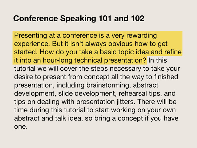 Presenting at a conference is a very rewarding
experience. But it isn't always obvious how to get
started. How do you take a basic topic idea and reﬁne
it into an hour-long technical presentation? In this
tutorial we will cover the steps necessary to take your
desire to present from concept all the way to ﬁnished
presentation, including brainstorming, abstract
development, slide development, rehearsal tips, and
tips on dealing with presentation jitters. There will be
time during this tutorial to start working on your own
abstract and talk idea, so bring a concept if you have
one.
Conference Speaking 101 and 102
