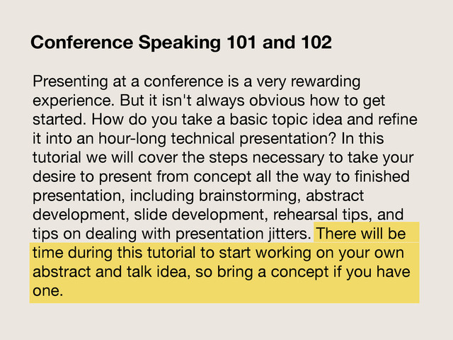 Presenting at a conference is a very rewarding
experience. But it isn't always obvious how to get
started. How do you take a basic topic idea and reﬁne
it into an hour-long technical presentation? In this
tutorial we will cover the steps necessary to take your
desire to present from concept all the way to ﬁnished
presentation, including brainstorming, abstract
development, slide development, rehearsal tips, and
tips on dealing with presentation jitters. There will be
time during this tutorial to start working on your own
abstract and talk idea, so bring a concept if you have
one.
Conference Speaking 101 and 102
