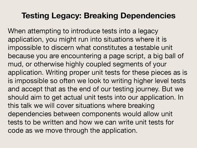 When attempting to introduce tests into a legacy
application, you might run into situations where it is
impossible to discern what constitutes a testable unit
because you are encountering a page script, a big ball of
mud, or otherwise highly coupled segments of your
application. Writing proper unit tests for these pieces as is
is impossible so often we look to writing higher level tests
and accept that as the end of our testing journey. But we
should aim to get actual unit tests into our application. In
this talk we will cover situations where breaking
dependencies between components would allow unit
tests to be written and how we can write unit tests for
code as we move through the application.

Testing Legacy: Breaking Dependencies
