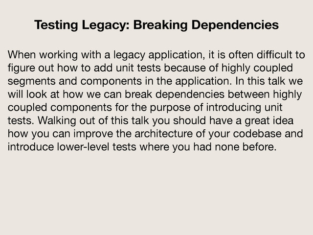 When working with a legacy application, it is often diﬃcult to
ﬁgure out how to add unit tests because of highly coupled
segments and components in the application. In this talk we
will look at how we can break dependencies between highly
coupled components for the purpose of introducing unit
tests. Walking out of this talk you should have a great idea
how you can improve the architecture of your codebase and
introduce lower-level tests where you had none before.
Testing Legacy: Breaking Dependencies
