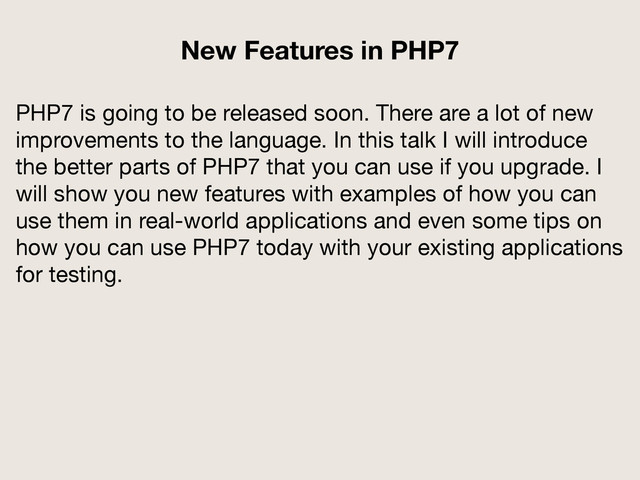 PHP7 is going to be released soon. There are a lot of new
improvements to the language. In this talk I will introduce
the better parts of PHP7 that you can use if you upgrade. I
will show you new features with examples of how you can
use them in real-world applications and even some tips on
how you can use PHP7 today with your existing applications
for testing.
New Features in PHP7
