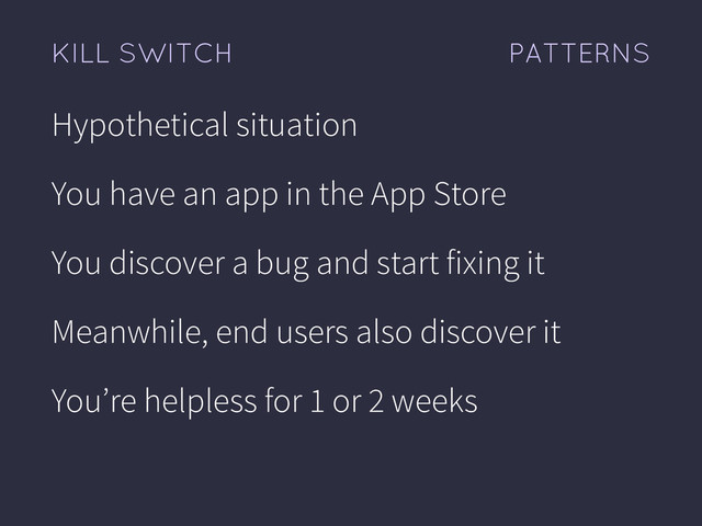 PATTERNS
KILL SWITCH
Hypothetical situation
You have an app in the App Store
You discover a bug and start fixing it
Meanwhile, end users also discover it
You’re helpless for 1 or 2 weeks
