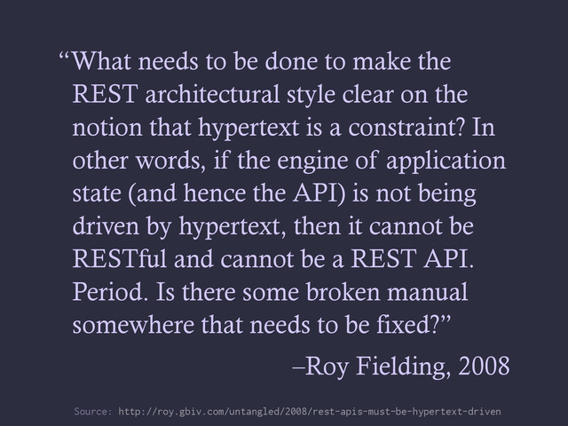 “What needs to be done to make the
REST architectural style clear on the
notion that hypertext is a constraint? In
other words, if the engine of application
state (and hence the API) is not being
driven by hypertext, then it cannot be
RESTful and cannot be a REST API.
Period. Is there some broken manual
somewhere that needs to be fixed?”
–Roy Fielding, 2008
Source: http://roy.gbiv.com/untangled/2008/rest-apis-must-be-hypertext-driven
