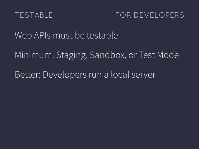FOR DEVELOPERS
TESTABLE
Web APIs must be testable
Minimum: Staging, Sandbox, or Test Mode
Better: Developers run a local server
