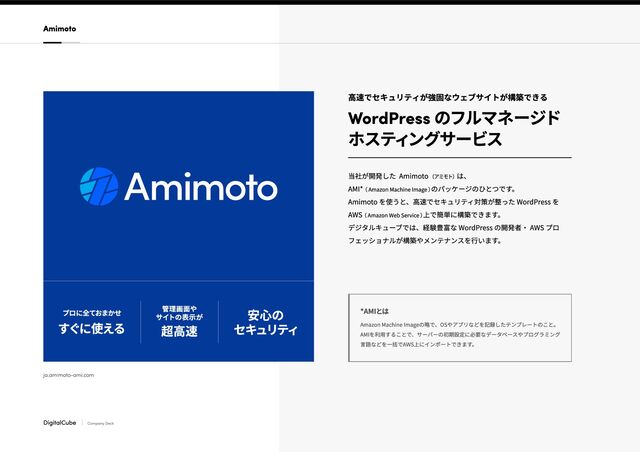 プロに全ておまかせ
すぐに使える
管理画面や

サイトの表示が
超高速
安心の

セキュリティ
ja.amimoto-ami.com
DigitalCube Company Deck
高速でセキュリティが強固なウェブサイトが構築できる
WordPress のフルマネージド

ホスティングサービス
当社が開発した Amimoto （アミモト） は、  

AMI* （ Amazon Machine Image ）
のパッケージのひとつです。

Amimoto を使うと、高速でセキュリティ対策が整った WordPress を
AWS （ Amazon Web Service ）
上で簡単に構築できます。

デジタルキューブでは、経験豊富な WordPress の開発者・ AWS プロ
フェッショナルが構築やメンテナンスを行います。
Amazon Machine Imageの略で、OSやアプリなどを記録したテンプレートのこと。
AMIを利用することで、サーバーの初期設定に必要なデータベースやプログラミング
言語などを一括でAWS上にインポートできます。
*AMIとは
Amimoto
