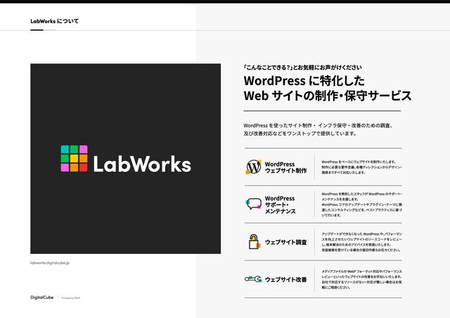 DigitalCube Company Deck
「こんなことできる？」
とお気軽にお声がけください
WordPress に特化した

Web サイトの制作
・
保守サービス
WordPress を使ったサイト制作・ インフラ保守・改善のための調査、

及び改善対応などをワンストップで提供しています。
labworks.digitalcube.jp
WordPress

ウェブサイト制作
WordPress をベースにウェブサイ
トを制作いたします。

制作に必要な要件定義、
各種ディレクションからデザイン
・
開発まですべて対応いたします。
WordPress

サポート
・

メンテナンス
WordPress を
熟知したス
タッフが WordPress
のサ
ポート
・
メン
テナンスを
支援します。

WordPress
コアのアップデート
やプラグイン
・
テー
マに
関
連した
コンサ
ルティン
グな
どを、
ベスト
プラク
ティスに
基づ
いて
行います。
ウェブサイト
調査 アップデート
がで
きな
くな
った WordPress
や、
パフォー
マン
スを
向上させたいウェブサイト
のソース
コー
ドをレ
ビュー
し、
根本解決のた
めのアドバイスを
実施いたします。

改鼠被害を
受けてい
る場合の復旧作
業もお任せください。
ウェブサイト
改善 メディアフ
ァイ
ルの We
bP フ
ォーマッ
ト対応
やパフ
ォーマンス
レビューといった
ウェブサイ
トの改善を
お手伝いいたします
。

自社で対応す
るリソース
がない
・対応
が難しい
場合はお気
軽にご相談ください。
LabWorks について
