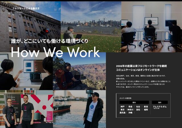 How We Work
2006年の創業以来フルリモートワークを継続

コミュニケーションはオンラインが主体
当社は神戸、仙台、東京、新潟、福岡など全国に拠点がありますが、

出勤は自由。

新しいメンバーが入社した際はイベントなど、必要なときには集まること
もありますが、メンバー同士のコミュニケーションやお客さまとの

やりとりは、基本オンラインで行っています。
国内
神戸 青森 仙台 新潟
東京 神奈川 高松 福岡
鹿児島 沖縄
海外
アムステルダム

（オランダ）
メンバーの居住地
誰が、
どこにいても働ける環境づく
り
フルリモートによる働き方
